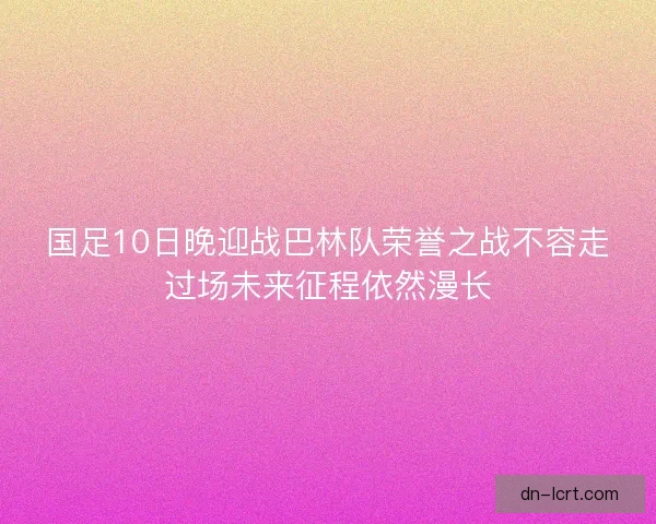 国足10日晚迎战巴林队荣誉之战不容走过场未来征程依然漫长