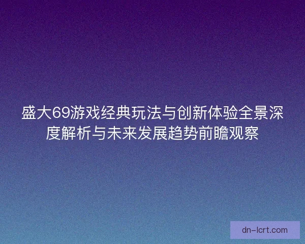 盛大69游戏经典玩法与创新体验全景深度解析与未来发展趋势前瞻观察
