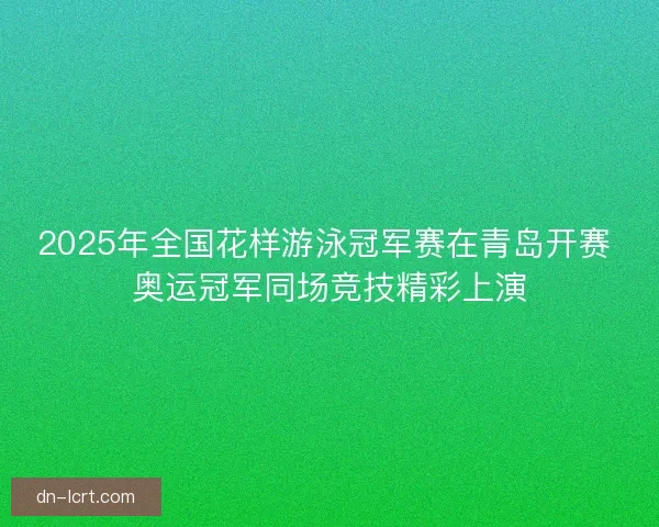 2025年全国花样游泳冠军赛在青岛开赛 奥运冠军同场竞技精彩上演
