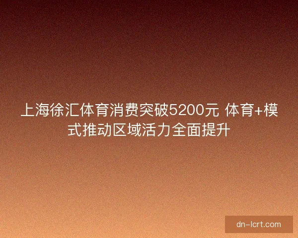 上海徐汇体育消费突破5200元 体育+模式推动区域活力全面提升