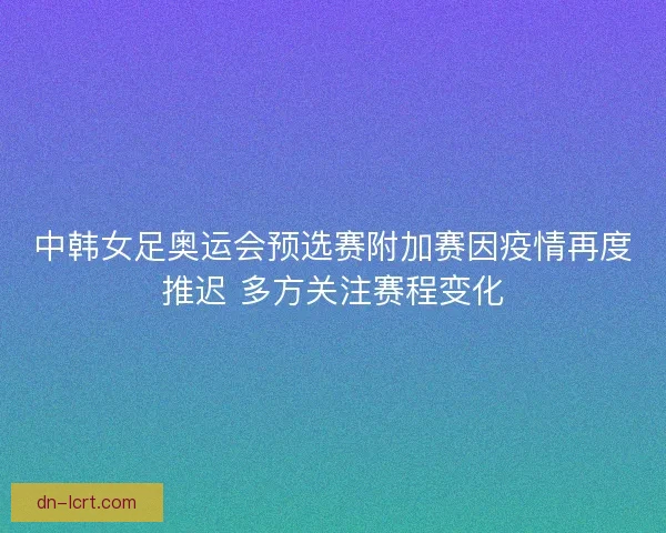 中韩女足奥运会预选赛附加赛因疫情再度推迟 多方关注赛程变化