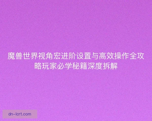 魔兽世界视角宏进阶设置与高效操作全攻略玩家必学秘籍深度拆解