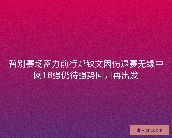 暂别赛场蓄力前行郑钦文因伤退赛无缘中网16强仍待强势回归再出发