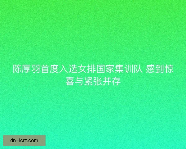 陈厚羽首度入选女排国家集训队 感到惊喜与紧张并存