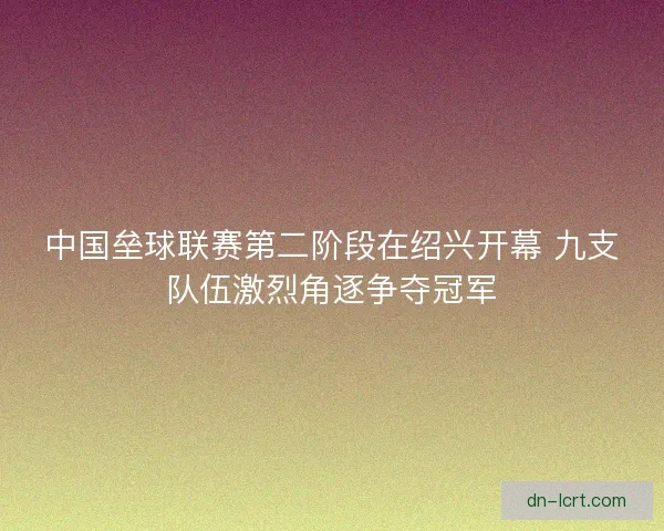中国垒球联赛第二阶段在绍兴开幕 九支队伍激烈角逐争夺冠军
